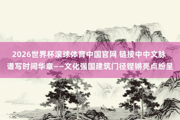 2026世界杯滚球体育中国官网 链接中中文脉 谱写时间华章——文化强国建筑门径铿锵亮点纷呈