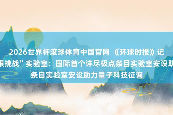 2026世界杯滚球体育中国官网 《环球时报》记者看望怀柔“极限挑战”实验室：国际首个详尽极点条目实验室安设助力量子科技征询