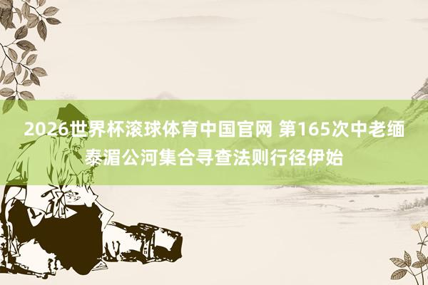 2026世界杯滚球体育中国官网 第165次中老缅泰湄公河集合寻查法则行径伊始