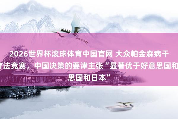 2026世界杯滚球体育中国官网 大众帕金森病干细胞疗法竞赛，中国决策的要津主张“显著优于好意思国和日本”
