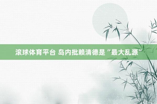 滚球体育平台 岛内批赖清德是“最大乱源”