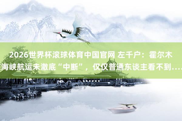 2026世界杯滚球体育中国官网 左千户：霍尔木兹海峡航运未澈底“中断”，仅仅普通东谈主看不到……
