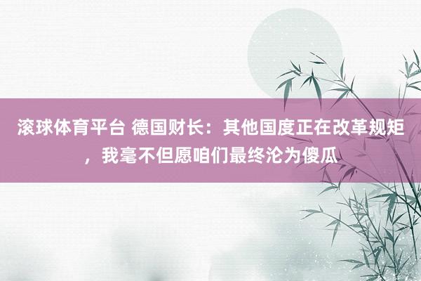 滚球体育平台 德国财长：其他国度正在改革规矩，我毫不但愿咱们最终沦为傻瓜