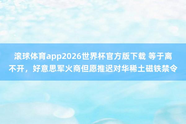 滚球体育app2026世界杯官方版下载 等于离不开，好意思军火商但愿推迟对华稀土磁铁禁令