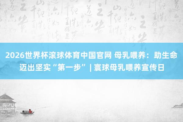 2026世界杯滚球体育中国官网 母乳喂养：助生命迈出坚实“第一步” | 寰球母乳喂养宣传日