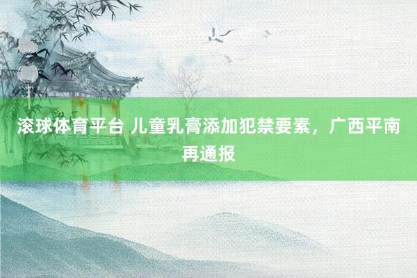 滚球体育平台 儿童乳膏添加犯禁要素，广西平南再通报