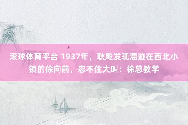 滚球体育平台 1937年，耿飚发现混迹在西北小镇的徐向前，忍不住大叫：徐总教学