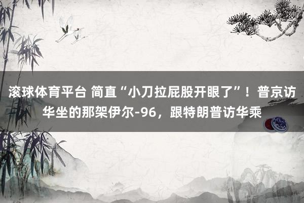滚球体育平台 简直“小刀拉屁股开眼了”！普京访华坐的那架伊尔-96，跟特朗普访华乘