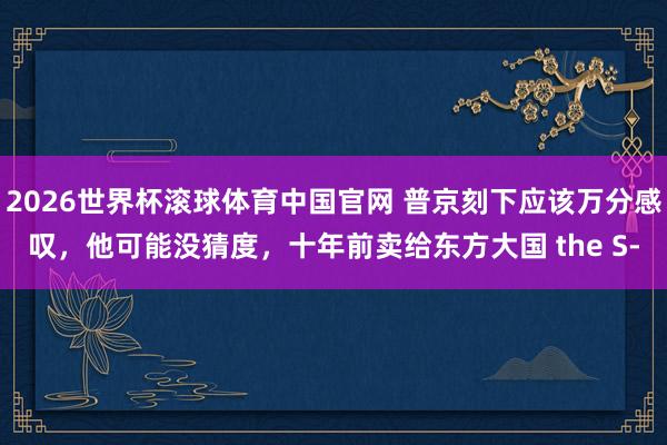 2026世界杯滚球体育中国官网 普京刻下应该万分感叹，他可能没猜度，十年前卖给东方大国 the S‑
