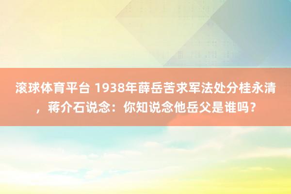 滚球体育平台 1938年薛岳苦求军法处分桂永清，蒋介石说念：你知说念他岳父是谁吗？