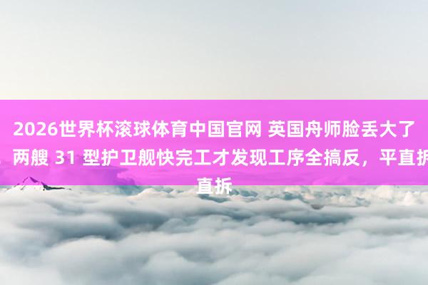 2026世界杯滚球体育中国官网 英国舟师脸丢大了！两艘 31 型护卫舰快完工才发现工序全搞反，平直拆