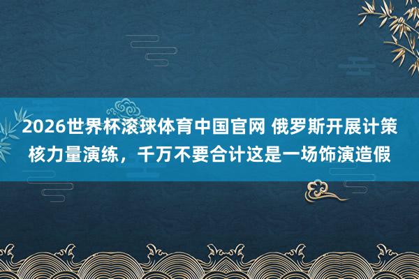 2026世界杯滚球体育中国官网 俄罗斯开展计策核力量演练，千万不要合计这是一场饰演造假