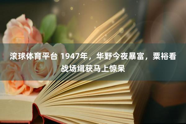 滚球体育平台 1947年，华野今夜暴富，粟裕看战场缉获马上惊呆