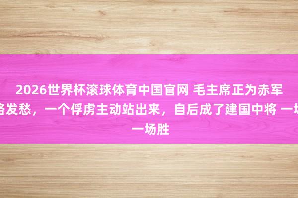 2026世界杯滚球体育中国官网 毛主席正为赤军出路发愁，一个俘虏主动站出来，自后成了建国中将 一场胜