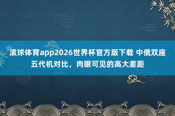 滚球体育app2026世界杯官方版下载 中俄双座五代机对比，肉眼可见的高大差距