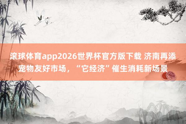 滚球体育app2026世界杯官方版下载 济南再添宠物友好市场，“它经济”催生消耗新场景