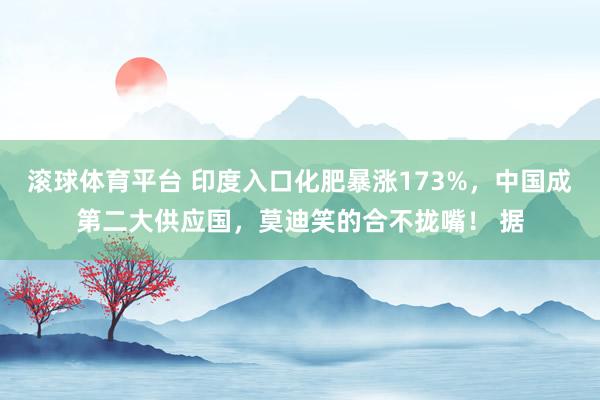 滚球体育平台 印度入口化肥暴涨173%，中国成第二大供应国，莫迪笑的合不拢嘴！ 据