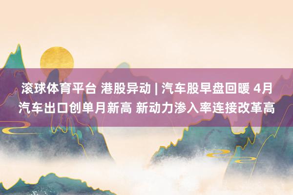 滚球体育平台 港股异动 | 汽车股早盘回暖 4月汽车出口创单月新高 新动力渗入率连接改革高