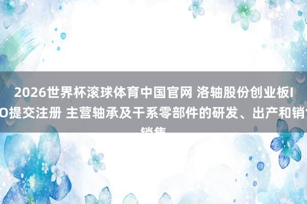 2026世界杯滚球体育中国官网 洛轴股份创业板IPO提交注册 主营轴承及干系零部件的研发、出产和销售
