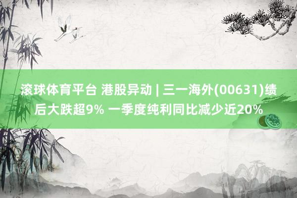 滚球体育平台 港股异动 | 三一海外(00631)绩后大跌超9% 一季度纯利同比减少近20%