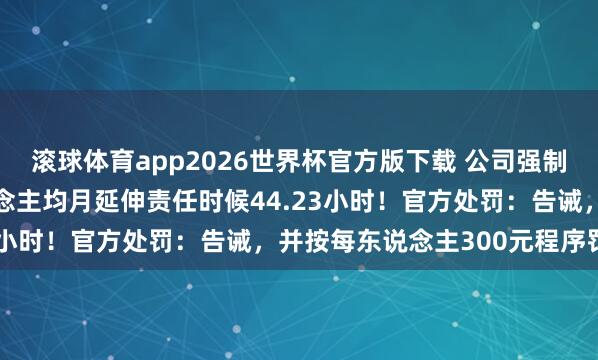 滚球体育app2026世界杯官方版下载 公司强制336名职工加班，东说念主均月延伸责任时候44.23小时！官方处罚：告诫，并按每东说念主300元程序罚金