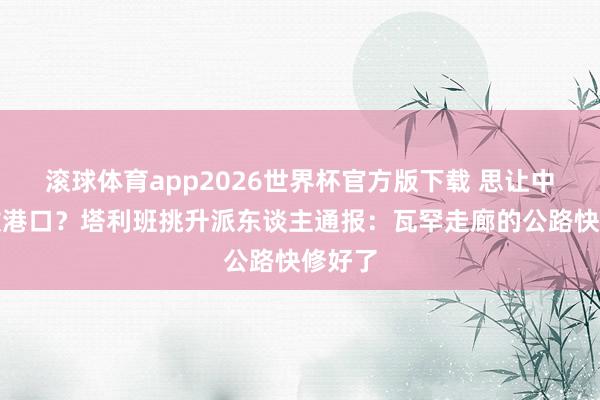滚球体育app2026世界杯官方版下载 思让中国绽放港口？塔利班挑升派东谈主通报：瓦罕走廊的公路快修好了