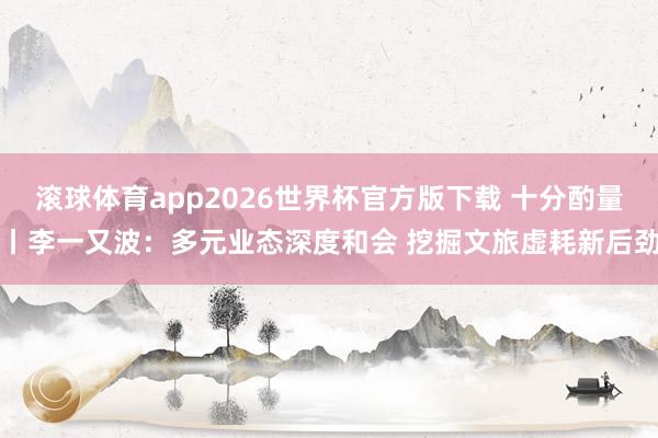 滚球体育app2026世界杯官方版下载 十分酌量丨李一又波：多元业态深度和会 挖掘文旅虚耗新后劲