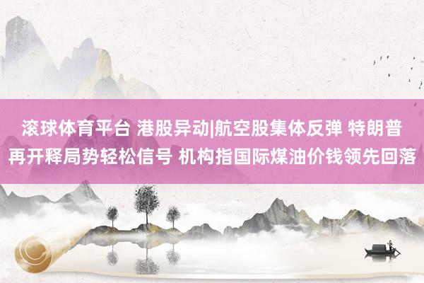 滚球体育平台 港股异动|航空股集体反弹 特朗普再开释局势轻松信号 机构指国际煤油价钱领先回落