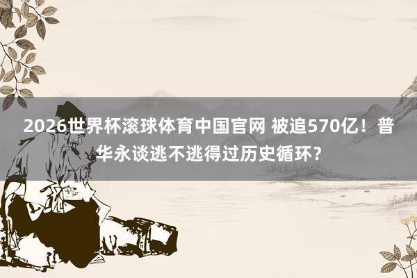 2026世界杯滚球体育中国官网 被追570亿！普华永谈逃不逃得过历史循环？