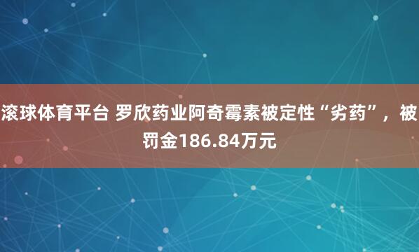 滚球体育平台 罗欣药业阿奇霉素被定性“劣药”，被罚金186.84万元