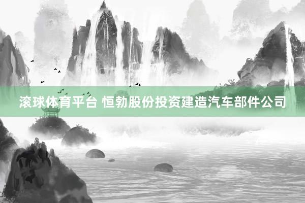 滚球体育平台 恒勃股份投资建造汽车部件公司