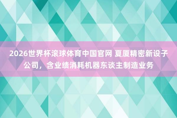 2026世界杯滚球体育中国官网 夏厦精密新设子公司，含业绩消耗机器东谈主制造业务