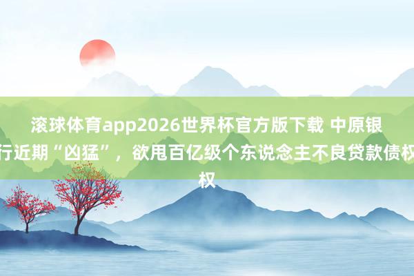 滚球体育app2026世界杯官方版下载 中原银行近期“凶猛”，欲甩百亿级个东说念主不良贷款债权