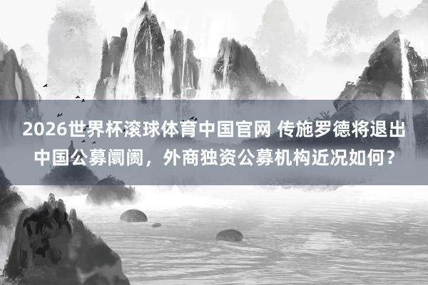 2026世界杯滚球体育中国官网 传施罗德将退出中国公募阛阓，外商独资公募机构近况如何？