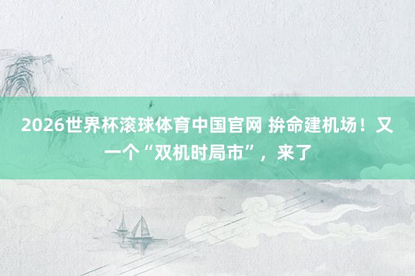 2026世界杯滚球体育中国官网 拚命建机场！又一个“双机时局市”，来了