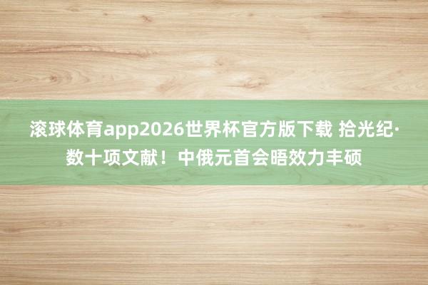 滚球体育app2026世界杯官方版下载 拾光纪·数十项文献！中俄元首会晤效力丰硕
