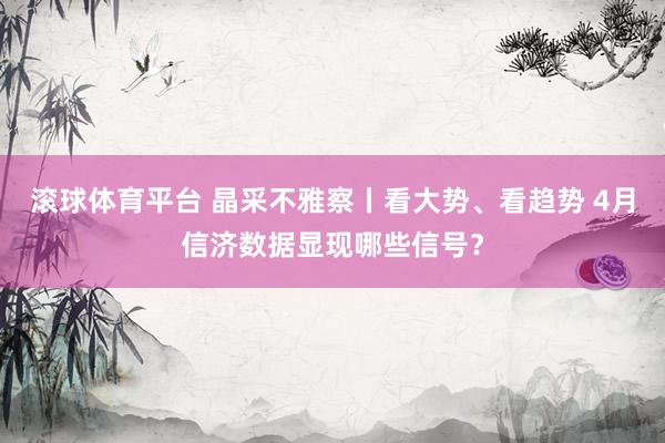 滚球体育平台 晶采不雅察丨看大势、看趋势 4月信济数据显现哪些信号？