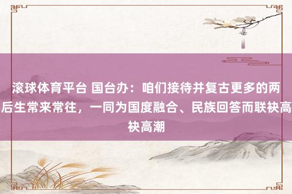 滚球体育平台 国台办：咱们接待并复古更多的两岸后生常来常往，一同为国度融合、民族回答而联袂高潮