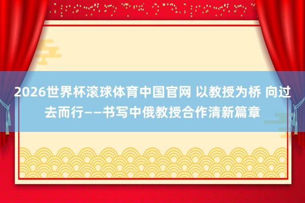2026世界杯滚球体育中国官网 以教授为桥 向过去而行——书写中俄教授合作清新篇章