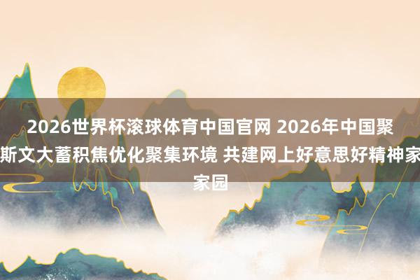 2026世界杯滚球体育中国官网 2026年中国聚集斯文大蓄积焦优化聚集环境 共建网上好意思好精神家园