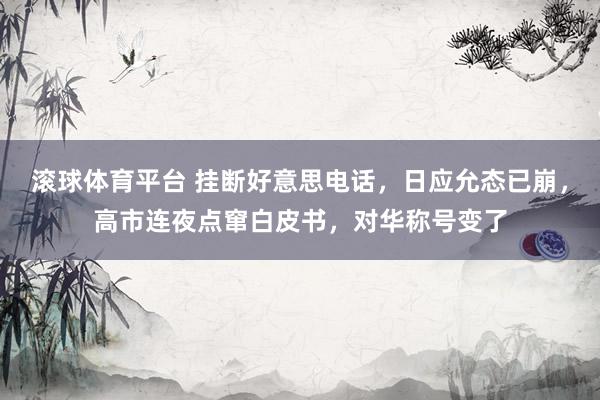 滚球体育平台 挂断好意思电话，日应允态已崩，高市连夜点窜白皮书，对华称号变了