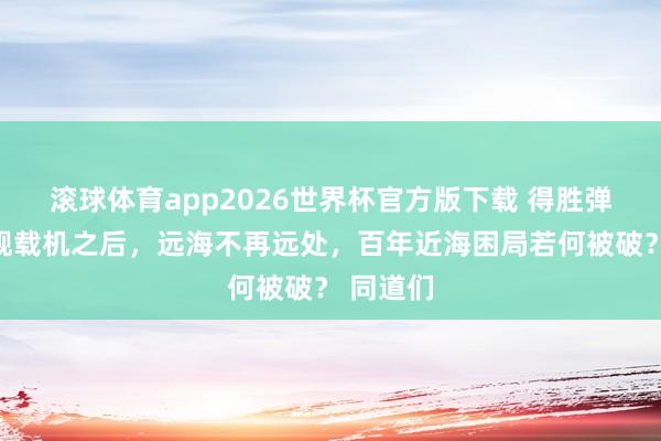 滚球体育app2026世界杯官方版下载 得胜弹射三款舰载机之后，远海不再远处，百年近海困局若何被破？ 同道们