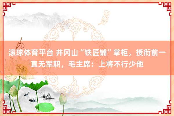 滚球体育平台 井冈山“铁匠铺”掌柜，授衔前一直无军职，毛主席：上将不行少他