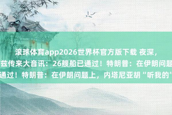 滚球体育app2026世界杯官方版下载 夜深，国外油价大跳水！霍尔木兹传来大音讯：26艘船已通过！特朗普：在伊朗问题上，内塔尼亚胡“听我的”