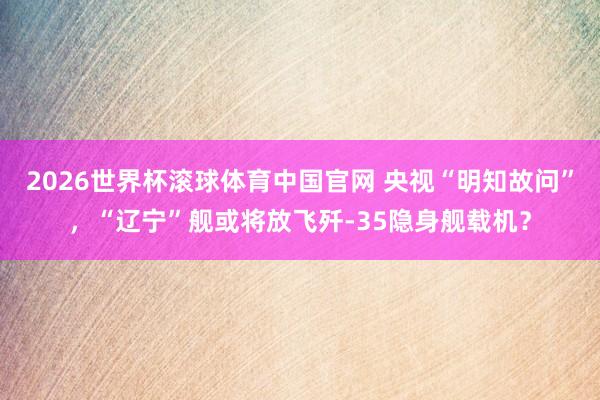 2026世界杯滚球体育中国官网 央视“明知故问”，“辽宁”舰或将放飞歼-35隐身舰载机？