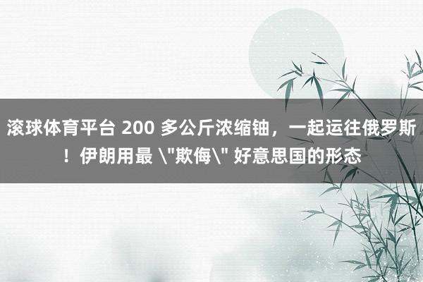 滚球体育平台 200 多公斤浓缩铀，一起运往俄罗斯！伊朗用最 