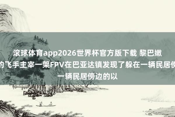 滚球体育app2026世界杯官方版下载 黎巴嫩真主党的飞手主宰一架FPV在巴亚达镇发现了躲在一辆民居傍边的以
