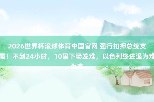 2026世界杯滚球体育中国官网 强行扣押总统支属！不到24小时，10国下场发难，以色列终进退为难