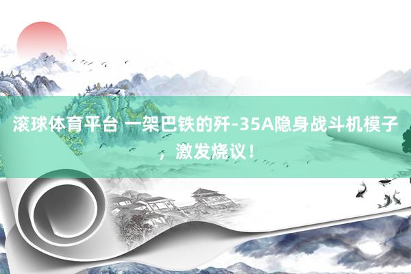 滚球体育平台 一架巴铁的歼-35A隐身战斗机模子，激发烧议！