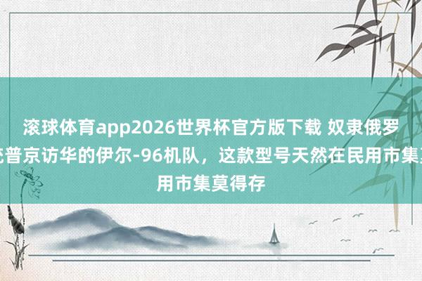 滚球体育app2026世界杯官方版下载 奴隶俄罗斯总统普京访华的伊尔-96机队，这款型号天然在民用市集莫得存